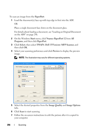 Page 258256Scanning
To scan an image from the Pa p e r Po r t:
1
Load the document(s) face up with top edge in first into the ADF.
OR
Place a single document face down on the document glass.
For details about loading a document, see Loading an Original Document 
on the ADF on page 296.
2On the Windows Start menu, click Nuance PaperPort 12 from All 
Programs
, and then click Pa p e r Po r t.
3Click Select, then select TWAIN: Dell 1355cn/cnw MFP Scanner, and 
then click 
OK.
4Select your scanning preferences and...