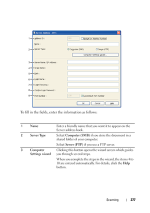 Page 279Scanning277
To fill in the fields, enter the information as follows: 
1NameEnter a friendly name that you want it to appear on the 
Server address book.
2Server TypeSelect Computer (SMB) if you store the document in a 
shared folder of your computer. 
Select Server (FTP) if you use a FTP server.
3Computer 
Settings wizardClicking this button opens the wizard screen which guides 
you through several steps.
When you complete the steps in the wizard, the items 4 to 
10 are entered automatically. For...