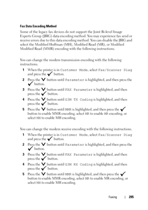 Page 297Faxing295
Fax Data Encoding Method
Some of the legacy fax devices do not support the Joint Bi-level Image 
Experts Group (JBIG) data encoding method. You may experience fax send or 
receive errors due to this data encoding method. You can disable the JBIG and 
select the Modified Huffman (MH), Modified Read (MR), or Modified 
Modified Read (MMR) encoding with the following instructions.
You can change the modem transmission encoding with the following 
instructions.
1
When the printer is in Customer...