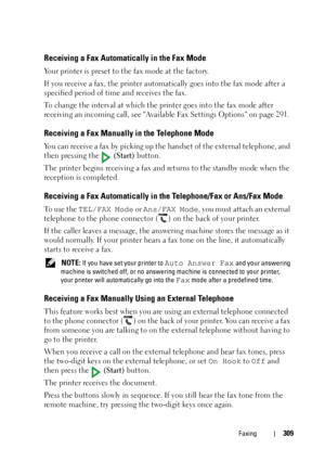 Page 311Faxing309
Receiving a Fax Automatically in the Fax Mode
Your printer is preset to the fax mode at the factory. 
If you receive a fax, the printer automatically goes into the fax mode after a 
specified period of time and receives the fax.
To change the interval at which the printer goes into the fax mode after 
receiving an incoming call, see Available Fax Settings Options on page 291.
Receiving a Fax Manually in the Telephone Mode 
You can receive a fax by picking up the handset of the external...