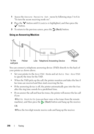 Page 320318Faxing
1Access the Secure Receive Set menu by following steps 1 to 6 in 
To turn the secure receiving mode on:.
2Press the   button until Disable is highlighted, and then press the 
 button.
3To return to the previous screen, press the   (Back) button.
Using an Answering Machine
You can connect a telephone answering device (TAD) directly to the back of 
your printer as shown above.
• Set your printer to the Ans/FAX Mode and set Auto Rec Ans/FAX 
to specify the time for the TAD.
• When the TAD picks up...