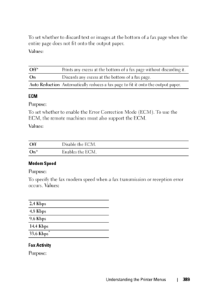 Page 391Understanding the Printer Menus389
To set whether to discard text or images at the bottom of a fax page when the 
entire page does not fit onto the output paper.
Va l u e s :
ECM
Purpose:
To set whether to enable the Error Correction Mode (ECM). To use the 
ECM, the remote machines must also support the ECM.
Va l u e s :
Modem Speed
Purpose:
To specify the fax modem speed when a fax transmission or reception error 
occurs. Va l u e s :
Fax Activity
Purpose:
Off*Prints any excess at the bottom of a fax...