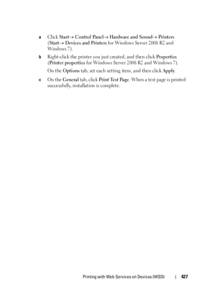 Page 429Printing with Web Services on Devices (WSD)427
aClick Start Control Panel Hardware and Sound Printers 
(Start Devices and Printers for Windows Server 2008 R2 and 
Wind ows 7).
bRight-click the printer you just created, and then click Properties 
(
Printer properties for Windows Server 2008 R2 and Windows 7).
On the 
Options tab, set each setting item, and then click Apply.
cOn the General tab, click Print Test Page. When a test page is printed 
successfully, installation is complete.
 