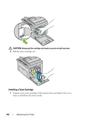 Page 444442Maintaining Your Printer
 CAUTION: Always pull the cartridge out slowly so you do not spill any toner. 
4Pull the toner cartridge out.
Installing a Toner Cartridge
1Unpack a new toner cartridge of the desired color and shake it five to six 
times to distribute the toner evenly.
 