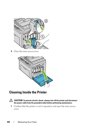 Page 446444Maintaining Your Printer
4Close the toner access cover.
Cleaning Inside the Printer
 CAUTION: To prevent electric shock, always turn off the printer and disconnect 
the power cable from the grounded outlet before performing maintenance.
1Confirm that the printer is not in operation, and open the toner access 
cover.
 