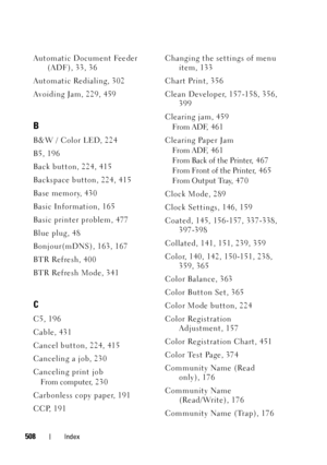Page 510508Index
Automatic Document Feeder 
(ADF), 33, 36
Automatic Redialing, 302
Avoiding Jam, 229, 459
B
B&W / Color LED, 224
B5, 196
Back button, 224, 415
Backspace button, 224, 415
Base memory, 430
Basic Information, 165
Basic printer problem, 477
Blue plug, 48
Bonjour(mDNS), 163, 167
BTR Refresh, 400
BTR Refresh Mode, 341
C
C5, 196
Cable, 431
Cancel button, 224, 415
Canceling a job, 230
Canceling print job
From computer, 2 30
Carbonless copy paper, 191
CCP, 191Changing the settings of menu 
item, 133
Chart...
