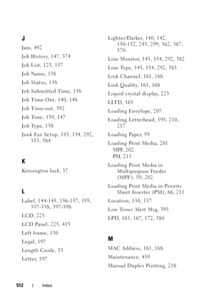 Page 514512Index
J
Jam, 492
Job History, 147, 374
Job List, 125, 137
Job Name, 138
Job Status, 138
Job Submitted Time, 138
Job Time-Out, 140, 148
Job Time-out, 392
Job Tone, 139, 147
Job Type, 138
Junk Fax Setup, 143, 154, 292, 
353, 384
K
Kensington lock, 37
L
Label, 144-145, 156-157, 195, 
337-338, 397-398
LCD, 223
LCD Panel, 225, 415
Left frame, 130
Legal, 197
Length Guide, 33
Letter, 197Lighter/Darker, 140, 142, 
150-152, 243, 299, 362, 367, 
370
Line Monitor, 143, 154, 292, 382
Line Type, 143, 154, 292,...