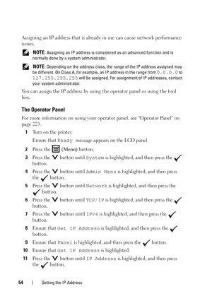 Page 5654Setting the IP Address
Assigning an IP address that is already in use can cause network performance 
issues.
 NOTE: Assigning an IP address is considered as an advanced function and is 
normally done by a system administrator.
 
NOTE: Depending on the address class, the range of the IP address assigned may 
be different. On Class A, for example, an IP address in the range from 
0.0.0.0 to 
127.255.255.255 will be assigned. For assignment of IP addresses, contact 
your system administrator. 
You can...