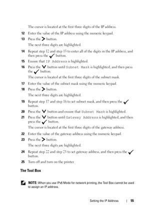 Page 57Setting the IP Address55
The cursor is located at the first three digits of the IP address.
12Enter the value of the IP address using the numeric keypad.
13Press the   button.
The next three digits are highlighted.
14Repeat step 12 and step 13 to enter all of the digits in the IP address, and 
then press the   button.
15Ensure that IP Address is highlighted.
16Press the   button until Subnet Mask is highlighted, and then press 
the  button.
The cursor is located at the first three digits of the subnet...