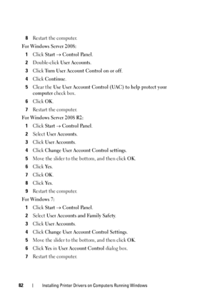 Page 8482Installing Printer Drivers on Computers Running Windows
8Restart the computer.
For Windows Server 2008:
1Click Start  Control Panel.
2Double-click User Accounts.
3Click Turn User Account Control on or off.
4Click Continue.
5Clear the Use User Account Control (UAC) to help protect your 
computer
 check box.
6Click OK.
7Restart the computer.
For Windows Server 2008 R2:
1Click Start  Control Panel.
2Select User Accounts.
3Click User Accounts.
4Click Change User Account Control settings.
5Move the slider...