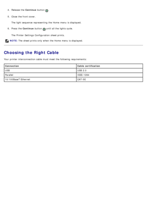 Page 134.  Release the  Continue button .
5 .  Close  the front cover.
The  light  sequence representing  the Home  menu  is displayed.
6 .  Press  the  Continue button 
 until all the lights cycle.
The  Printer  Settings Configuration  sheet prints.
Choosing the Right Cable
Your  printer interconnection cable  must  meet the following requirements:
NOTE:  The  sheet prints only  when  the Home  menu  is displayed.
Connection Cable  certification
USB USB  2.0
Parallel IEEE-1284
10/100BaseT Ethernet CAT-5E
 