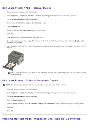 Page 16Dell Laser Printer 1720  — Manual Duplex
1.  With your  document open, click   File® Print .
2 .  Click   Properties  (or Options , Printer ,  or Setup ,  depending on the application  or operating  system).
The   Printing Preferences  dialog  box opens.
3 .  Select either   2-sided long  edge  or 2-sided short  edge .
4 .  Click  the  Paper tab.
5 .  Select the appropriate  Input Options for your  print  job.
6 .  Click   OK.
7 .  Click   OK on the Print window  to  send the job to  print.
The  printer...