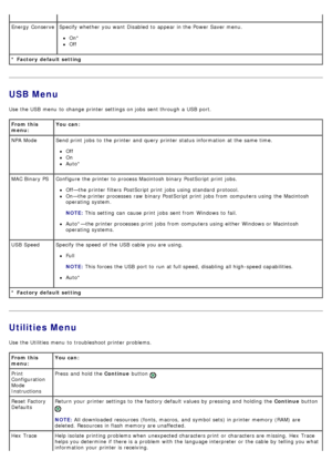 Page 23USB Menu
Use  the USB  menu  to  change  printer settings on jobs  sent through a  USB  port.
Utilities Menu
Use  the Utilities menu  to  troubleshoot printer problems.
* Factory  default setting Energy  ConserveSpecify whether  you want  Disabled to  appear in the Power Saver menu.
On*
Off
From this
menu:You can:
* Factory  default setting NPA Mode Send print  jobs  to  the printer and  query printer status information  at the same  time.
Off
On
Auto*
MAC Binary PS Configure  the printer to  process...