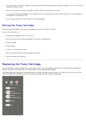 Page 26For  best results, store print  media in an environment  where the temperature  is approximately  21°C  (70°F) and  the
relative  humidity is 40%.
Store cartons of print  media on a  pallet  or shelf, rather than  directly on the floor.
If  you store individual packages  of print  media out of the original carton, ensure that  they rest  on a  flat surface so
the edges do not buckle or curl.
Do not place  anything on top of the print  media packages.
Storing the Toner Cartridge
Store the toner cartridge...