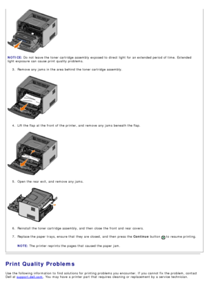 Page 383.  Remove any jams  in the area behind the toner cartridge assembly.
4 .  Lift the flap  at the front of the printer, and  remove any jams  beneath the flap.
5 .  Open the rear exit, and  remove any jams.
6 .  Reinstall  the toner cartridge assembly, and  then  close  the front and  rear covers.
7 .  Replace the paper trays, ensure that  they are closed,  and  then  press  the  Continue button 
 to  resume printing.
NOTE:  The  printer reprints the pages that  caused the paper jam.
Print Quality...