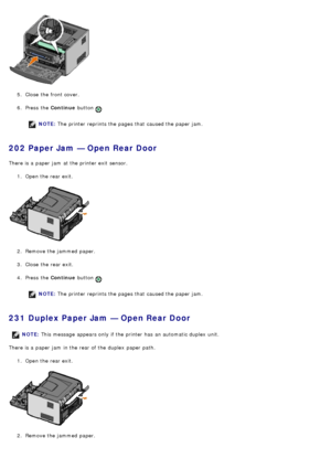 Page 475.  Close  the front cover.
6 .  Press  the  Continue button 
.
NOTE: The  printer reprints the pages that  caused the paper jam.
202 Paper Jam — Open Rear Door
There is a  paper jam  at the printer exit  sensor.
1.  Open the rear exit.
2 .  Remove the jammed  paper.
3 .  Close  the rear exit.
4 .  Press  the  Continue button 
.
NOTE: The  printer reprints the pages that  caused the paper jam.
231 Duplex Paper Jam — Open Rear Door
There is a  paper jam  in the rear of the duplex  paper path.
1.  Open the...