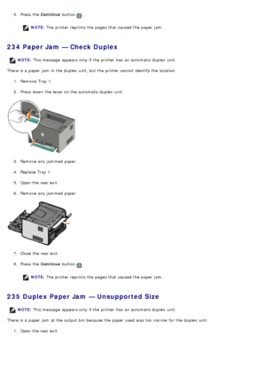 Page 495.  Press  the  Continue button .
NOTE: The  printer reprints the pages that  caused the paper jam.
234 Paper Jam — Check Duplex
There is a  paper jam  in the duplex  unit, but the printer cannot identify the location.
1.  Remove Tray 1.
2 .  Press  down  the lever on the automatic duplex  unit.
3 .  Remove any jammed  paper.
4 .  Replace Tray 1.
5 .  Open the rear exit.
6 .  Remove any jammed  paper.
7 .  Close  the rear exit.
8 .  Press  the  Continue button 
.
NOTE: The  printer reprints the pages...