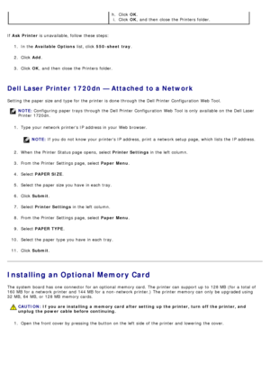 Page 54If  Ask Printer  is unavailable, follow  these steps:
1 .  In the  Available Options  list, click  550-sheet  tray .
2 .  Click   Add.
3 .  Click   OK,  and  then  close  the Printers folder.
Dell Laser Printer 1720dn — Attached to a Network
Setting  the paper size and  type for the printer is done through the Dell Printer  Configuration  Web Tool.
1.  Type  your  network printers IP  address in your  Web browser.
NOTE:  If  you do not know your  printers IP  address,  print  a  network setup  page,...