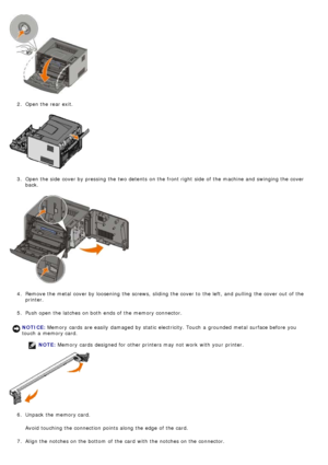 Page 552.  Open the rear exit.
3 .  Open the side  cover by pressing the two detents  on the front right  side  of the machine and  swinging the cover
back.
4 .  Remove the metal  cover by loosening  the screws,  sliding the cover to  the left, and  pulling  the cover out of the
printer.
5 .  Push open the latches on both  ends of the memory connector.
NOTE:  Memory cards  designed for other printers may not work  with your  printer.
6 .  Unpack the memory card.
Avoid  touching the connection  points along the...