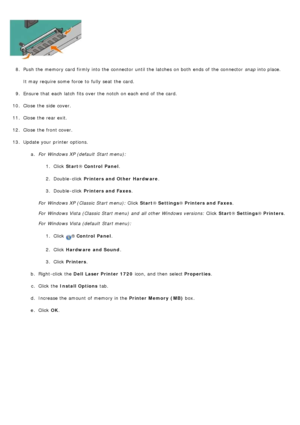 Page 568.  Push the memory card  firmly into the connector  until the latches on both  ends of the connector   snap into place.
It may require some  force  to  fully seat  the card.
9 .  Ensure  that  each  latch  fits over the notch on each  end  of the card.
10 . Close  the side  cover.
11 . Close  the rear exit.
12 . Close  the front cover.
13 . Update your  printer options.
a.  For  Windows XP (default  Start menu):
1.  Click   Start ® Control  Panel .
2 .  Double -click   Printers and Other  Hardware .
3 ....