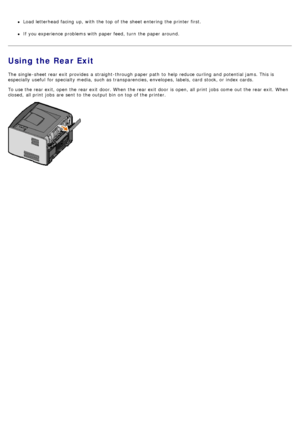 Page 64Load letterhead facing  up, with the top of the sheet entering  the printer first.
If  you experience problems with paper feed,  turn  the paper around.
Using the Rear Exit
The  single -sheet rear exit  provides  a  straight-through paper path  to  help reduce curling and  potential jams. This is
especially useful  for specialty media,  such as transparencies, envelopes, labels,  card  stock, or index cards.
To use the rear exit, open the rear exit  door. When  the rear exit  door  is open, all print...