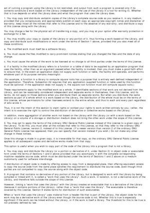 Page 76act  of running  a  program  using  the Library is not restricted, and  output from  such a  program  is covered only  if its
contents constitute a  work  based on the Library (independent  of the use of the Library in a  tool for writing  it). Whether
that  is true depends on what  the Library does  and  what  the program  that  uses  the Library does.
1. You  may copy  and  distribute  verbatim copies of the Librarys complete  source code  as you receive  it,  in any medium,
provided  that  you...