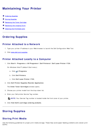 Page 25Maintaining Your Printer
  Ordering Supplies
  Storing Supplies
  Replacing  the Toner Cartridge
  Replacing  the Imaging Drum
  Cleaning the Printhead Lens
Ordering Supplies
Printer Attached to a Network
1.  Type  your  printer IP  address in your  Web browser  to  launch the Dell Configuration  Web Tool.
2 .  Click   www.dell.com/supplies
.
Printer Attached Locally to a Computer
1.  Click   Start ®  Programs  or All Programs ®  Dell  Printers ®  Dell  Laser Printer 1720 .
For  Windows Vista™ (default...