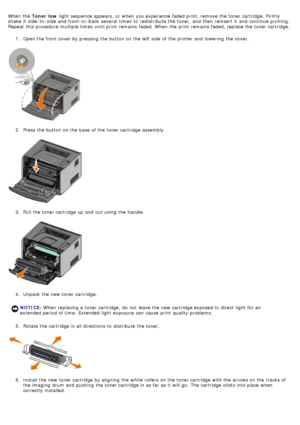 Page 27When  the Toner low  light  sequence appears,  or when  you experience faded print, remove the toner cartridge.  Firmly
shake  it  side -to -side  and  front-to -back  several  times  to  redistribute  the toner,  and  then  reinsert it  and  continue printing.
Repeat  this procedure multiple times  until print  remains  faded. When  the print  remains  faded, replace the toner cartridge.
1.  Open the front cover by pressing the button on the left  side  of the printer and  lowering  the cover.
2 ....