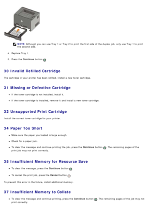 Page 43NOTE: Although you can  use Tray 1 or Tray 2 to  print  the first side  of the duplex  job,  only  use Tray 1 to  print
the second  side.
4 .  Replace Tray 1.
5 .  Press  the  Continue button 
.
30  Invalid Refilled Cartridge
The  cartridge in your  printer has  been  refilled.  Install a  new toner cartridge.
31  Missing or Defective Cartridge
If  the toner cartridge is not installed, install it.
If  the toner cartridge is installed, remove it  and  install a  new toner cartridge.
32  Unsupported Print...