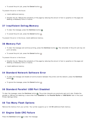 Page 44To cancel the print  job,  press  the Cancel button .
To prevent  this error in the future:
Install additional memory.
Simplify the job.  Reduce the complexity  of the page  by reducing the amount  of text or graphics on the page  and
deleting  unnecessary  fonts  or macros.
37  Insufficient Defrag Memory
To clear  the message, press  the  Continue button .
To cancel the print  job,  press  the  Cancel button .
To prevent  this error in the future, install additional memory.
38  Memory Full
To clear  the...