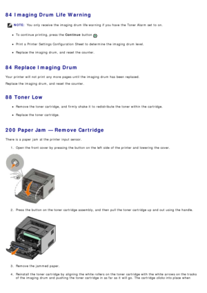 Page 4584  Imaging Drum Life Warning
To continue printing, press  the Continue button .
Print a  Printer  Settings Configuration  Sheet to  determine  the imaging  drum level.
Replace the imaging  drum,  and  reset the counter.
84  Replace Imaging Drum
Your  printer will not print  any more  pages until the imaging  drum has  been  replaced.
Replace the imaging  drum,  and  reset the counter.
88  Toner Low
Remove the toner cartridge,  and  firmly shake  it  to  redistribute  the toner within  the cartridge....