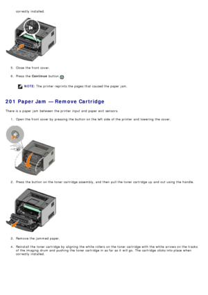 Page 46correctly  installed.
5 .  Close  the front cover.
6 .  Press  the  Continue button 
.
NOTE: The  printer reprints the pages that  caused the paper jam.
201 Paper Jam — Remove Cartridge
There is a  paper jam  between  the printer input and  paper exit  sensors.
1.  Open the front cover by pressing the button on the left  side  of the printer and  lowering  the cover.
2 .  Press  the button on the toner cartridge assembly, and  then  pull the toner cartridge up  and  out using  the handle.
3 .  Remove the...