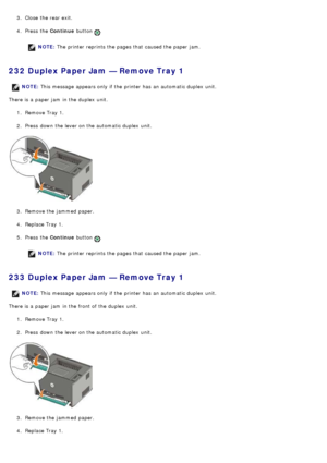 Page 483.  Close  the rear exit.
4 .  Press  the  Continue button 
.
NOTE: The  printer reprints the pages that  caused the paper jam.
232 Duplex Paper Jam — Remove Tray 1
There is a  paper jam  in the duplex  unit.
1.  Remove Tray 1.
2 .  Press  down  the lever on the automatic duplex  unit.
3 .  Remove the jammed  paper.
4 .  Replace Tray 1.
5 .  Press  the  Continue button 
.
NOTE: The  printer reprints the pages that  caused the paper jam.
233 Duplex Paper Jam — Remove Tray 1
There is a  paper jam  in the...