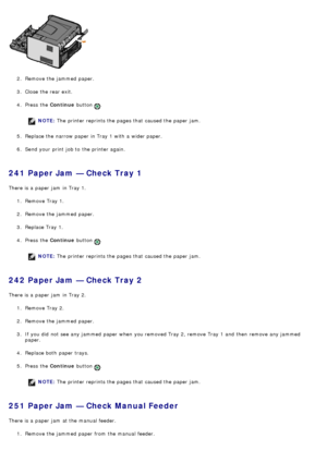 Page 502.  Remove the jammed  paper.
3 .  Close  the rear exit.
4 .  Press  the  Continue button 
.
NOTE: The  printer reprints the pages that  caused the paper jam.
5 .  Replace the narrow  paper in Tray 1 with a  wider paper.
6 .  Send your  print  job to  the printer again.
241 Paper Jam — Check Tray 1
There is a  paper jam  in Tray 1.
1.  Remove Tray 1.
2 .  Remove the jammed  paper.
3 .  Replace Tray 1.
4 .  Press  the  Continue button 
.
NOTE: The  printer reprints the pages that  caused the paper jam....