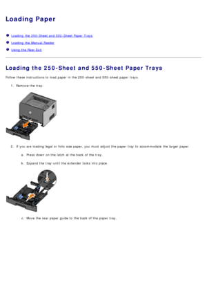 Page 61Loading Paper
  Loading  the 250-Sheet and  550-Sheet Paper  Trays
  Loading  the Manual  Feeder
  Using the Rear Exit
Loading the 250-Sheet and 550-Sheet Paper Trays
Follow these instructions to  load  paper in the 250-sheet and  550-sheet paper trays.
1.  Remove the tray.
2 .  If  you are loading legal or folio  size paper, you must  adjust  the paper tray  to  accommodate  the larger  paper.
a.  Press  down  on the latch  at the back  of the tray.
b .  Expand the tray  until the extender locks  into...