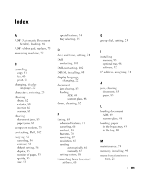 Page 149149
Index
A
ADF (Automatic Document 
Fe e d e r ) ,  l o a d i n g , 4 8
ADF rubber pad, replace, 75
answering machine, 72
C
canceling
copy, 5 3
fax, 6 6
print, 5 1
changing, display 
language, 22
characters, entering, 23
cleaning
drum, 8 2
exterior, 8 0
interior, 8 0
scanner, 8 1
clearing
document jams, 8 3
paper jams, 8 5
computer modem, 73
contacting, Dell, 102
copying, 52
canceling, 54
contrast, 5 3
default setting, 5 6
duplex, 5 5
number of pages, 53
quality, 5 3
size, 53special features, 5 4
tray...