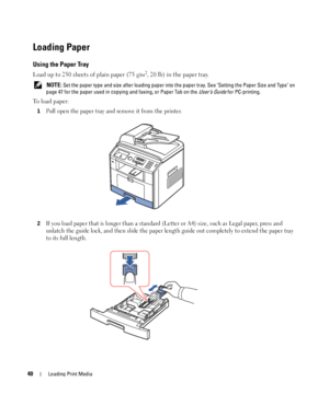 Page 4040Loading Print Media
Loading Paper
Using the Paper Tray
Load up to 250 sheets of plain paper (75 g/m2, 20 lb) in the paper tray.
 NOTE: Set the paper type and size after loading paper into the paper tray. See Setting the Paper Size and Type on 
page 47 for the paper used in copying and faxing, or Paper Tab on the 
User’s Guide for PC-printing.
To load paper:
1Pull open the paper tray and remove it from the printer.
2If you load paper that is longer than a standard (Letter or A4) size, such as Legal...