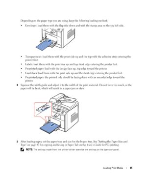 Page 45Loading Print Media45
Depending on the paper type you are using, keep the following loading method:
• Envelopes: load them with the flap side down and with the stamp area on the top left side.
• Transparencies: load them with the print side up and the top with the adhesive strip entering the 
printer first.
• Labels: load them with the print size up and top short edge entering the printer first.
• Preprinted paper: load with the design face up, top edge toward the printer.
• Card stock: load them with...