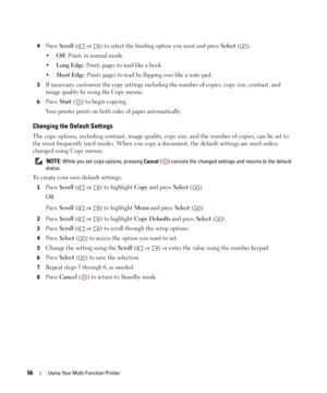 Page 5656Using Your Multi-Function Printer
4Press Scroll (  or  ) to select the binding option you want and press Select ().
•
Off: Prints in normal mode.
•
Long Edge: Prints pages to read like a book.
•
Short Edge: Prints pages to read by flipping over like a note pad.
5If necessary, customize the copy settings including the number of copies, copy size, contrast, and 
image quality by using the Copy menus.
6Press Start ( ) to begin copying.
Your printer prints on both sides of paper automatically.
Changing the...