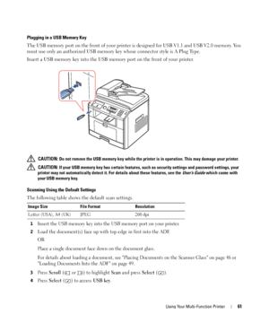 Page 61Using Your Multi-Function Printer61
Plugging in a USB Memory Key
The USB memory port on the front of your printer is designed for USB V1.1 and USB V2.0 memory. You 
must use only an authorized USB memory key whose connector style is A Plug Type.
Insert a USB memory key into the USB memory port on the front of your printer.
 CAUTION: Do not remove the USB memory key while the printer is in operation. This may damage your printer.
 
CAUTION: If your USB memory key has certain features, such as security...