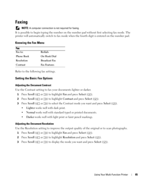 Page 65Using Your Multi-Function Printer65
Faxing
 NOTE: A computer connection is not required for faxing.
It is possible to begin typing the number on the number pad without first selecting fax mode. The 
printer will automatically switch to fax mode when the fourth digit is entered on the number pad.
Knowing the Fax Menu
Refer to the following fax settings.
Setting the Basic Fax Options
Adjusting the Document Contrast
Use the Contrast setting to fax your documents lighter or darker.
1Press Scroll (  or  ) to...