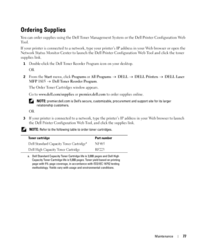 Page 77Maintenance77
Ordering Supplies
You can order supplies using the Dell Toner Management System or the Dell Printer Configuration Web 
To o l .
If your printer is connected to a network, type your printer’s IP address in your Web browser or open the 
Network Status Monitor Center to launch the Dell Printer Configuration Web Tool and click the toner 
supplies link. 
1Double-click the Dell Toner Reorder Program icon on your desktop.
OR
2Fro m  t h e Start menu, click Programs or All Programs   DELL   DELL...