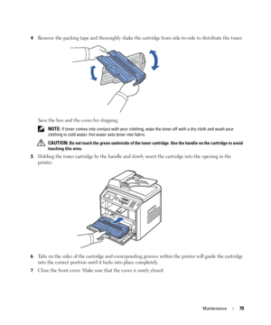 Page 79Maintenance79
4Remove the packing tape and thoroughly shake the cartridge from side-to-side to distribute the toner.
Save the box and the cover for shipping.
 NOTE: If toner comes into contact with your clothing, wipe the toner off with a dry cloth and wash your 
clothing in cold water. Hot water sets toner into fabric.
 
CAUTION: Do not touch the green underside of the toner cartridge. Use the handle on the cartridge to avoid 
touching this area.
5
Holding the toner cartridge by the handle and slowly...