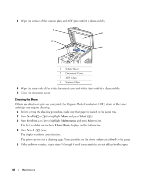 Page 8282Maintenance
3Wipe the surface of the scanner glass and ADF glass until it is clean and dry.
4Wipe the underside of the white document cover and white sheet until it is clean and dry.
5Close the document cover.
Cleaning the Drum
If there are streaks or spots on your print, the Organic Photo Conductor (OPC) drum of the toner 
cartridge may require cleaning.
1Before setting the cleaning procedure, make sure that paper is loaded in the paper tray. 
2Press Scroll (  or  ) to highlight Menu and press Select...