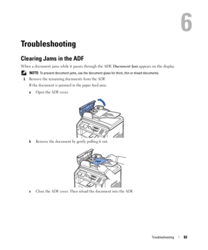 Page 83Troubleshooting83
6
Troubleshooting
Clearing Jams in the ADF
When a document jams while it passes through the ADF, Document Jam appears on the display.
 NOTE: To prevent document jams, use the document glass for thick, thin or mixed documents.
1
Remove the remaining documents from the ADF.
If the document is jammed in the paper feed area:
aOpen the ADF cover.
bRemove the document by gently pulling it out.
cClose the ADF cover. Then reload the document into the ADF.
 