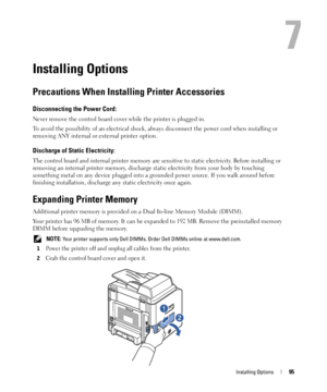 Page 95Installing Options95
7
Installing Options
Precautions When Installing Printer Accessories
Disconnecting the Power Cord: 
Never remove the control board cover while the printer is plugged in.
To avoid the possibility of an electrical shock, always disconnect the power cord when installing or 
removing ANY internal or external printer option.
Discharge of Static Electricity: 
The control board and internal printer memory are sensitive to static electricity. Before installing or 
removing an internal...