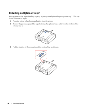 Page 9898Installing Options
Installing an Optional Tray 2
You can increase the paper handling capacity of your printer by installing an optional tray 2. This tray 
holds 250 sheets of paper. 
1Power the printer off and unplug all cables from the printer.
2Remove the packing tape and the tape fastening the optional tray 2 cable from the bottom of the 
optional tray 2.
3Find the location of the connector and the optional tray positioners.
 