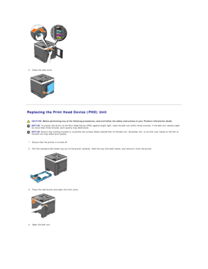 Page 103   
   
3. Close the side cover.   
 
   
Replacing the Print Head Device (PHD) Unit   
   
   
1. Ensure that the printer is turned off.   
 
     
2. Pull the standard 250 - sheet tray out of the printer carefully. Hold the tray with both hands, and remove it from the printer.   
 
   
   
3. Press the side button and open the front cover.   
 
   
   
4. Open the belt unit.   
   CAUTION:  Before performing any of the following procedures, read and follow the safety instructions in your  Product...