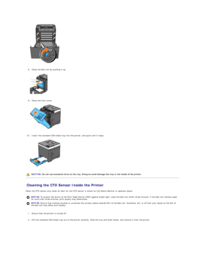 Page 110   
   
8. Close the belt unit by pushing it up.   
 
   
   
9. Close the front cover.   
 
   
   
10. Insert the standard 250 - sheet tray into the printer, and push until it stops.   
 
   
   
Cleaning the CTD Sensor Inside the Printer   
Clean the CTD sensor only when an alert for the CTD sensor is shown on the Status Monitor or operator panel.  
   
1. Ensure that the printer is turned off.   
 
     
2. Pull the standard 250 - sheet tray out of the printer carefully. Hold the tray with both...