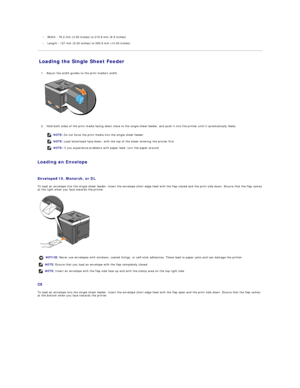 Page 12l   Width  -  76.2 mm (3.00 inches) to 215.9 mm (8.5 inches)  
 
l   Length  -  127 mm (5.00 inches) to 355.6 mm (14.00 inches)  
 
Loading the Single Sheet Feeder   
   
1. Adjust the width guides to the print medias width.   
 
   
   
2. Hold both sides of the print media facing down close to the single sheet feeder, and push it into the printer until it automatically feeds.   
 
   
Loading an Envelope  
   
Envelope#10, Monarch, or DL   
To load an envelope into the single sheet feeder, insert the...